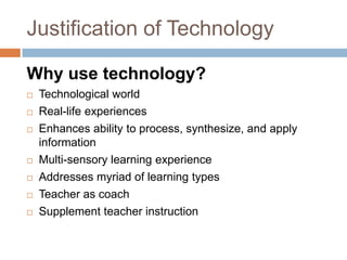 Justification of Technology

Why use technology?
   Technological world
   Real-life experiences
   Enhances ability to process, synthesize, and apply
    information
   Multi-sensory learning experience
   Addresses myriad of learning types
   Teacher as coach
   Supplement teacher instruction
 