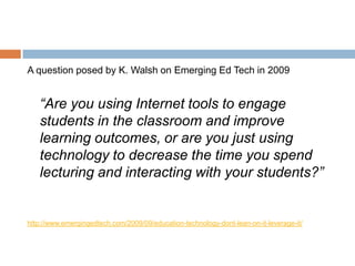 A question posed by K. Walsh on Emerging Ed Tech in 2009


   “Are you using Internet tools to engage
   students in the classroom and improve
   learning outcomes, or are you just using
   technology to decrease the time you spend
   lecturing and interacting with your students?”


http://www.emergingedtech.com/2009/09/education-technology-dont-lean-on-it-leverage-it/
 