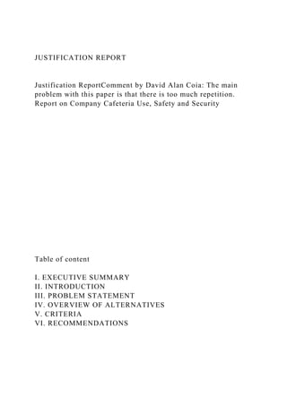 JUSTIFICATION REPORT
Justification ReportComment by David Alan Coia: The main
problem with this paper is that there is too much repetition.
Report on Company Cafeteria Use, Safety and Security
Table of content
I. EXECUTIVE SUMMARY
II. INTRODUCTION
III. PROBLEM STATEMENT
IV. OVERVIEW OF ALTERNATIVES
V. CRITERIA
VI. RECOMMENDATIONS
 