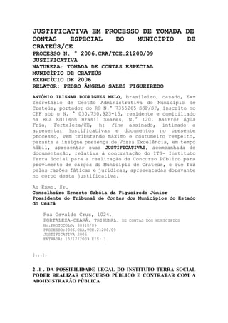 JUSTIFICATIVA EM PROCESSO DE TOMADA DE
CONTAS ESPECIAL DO MUNICÍPIO DE
CRATEÚS/CE
PROCESSO N. ° 2006.CRA/TCE.21200/09
JUSTIFICATIVA
NATUREZA: TOMADA DE CONTAS ESPECIAL
MUNICÍPIO DE CRATEÚS
EXERCÍCIO DE 2006
RELATOR: PEDRO ÂNGELO SALES FIGUEIREDO
ANTÔNIO IRISNAR RODRIGUES MELO, brasileiro, casado, Ex-
Secretário de Gestão Administrativa do Município de
Crateús, portador do RG N.° 7355265 SSP/SP, inscrito no
CPF sob o N. ° 030.730.923-15, residente e domiciliado
na Rua Edilson Brasil Soares, N.° 120, Bairro: Água
Fria, Fortaleza/CE, h: fine assinado, intimado a
apresentar justificativas e documentos no presente
processo, vem tributando máximo e costumeiro respeito,
perante a insigne presença de Vossa Excelência, em tempo
hábil, apresentar suas JUSTIFICATIVAS, acompanhada de
documentação, relativa à contratação do ITS- Instituto
Terra Social para a realização de Concurso Público para
provimento de cargos do Município de Crateús, o que faz
pelas razões fáticas e jurídicas, apresentadas doravante
no corpo desta justificativa.
Ao Exmo. Sr.
Conselheiro Ernesto Sabóia da Figueiredo Júnior
Presidente do Tribunal de Contas dos Municípios do Estado
do Ceará
Rua Osvaldo Cruz, 1024,
FORTALEZA-CEARÁ. TRIBUNAL. DE CONTAS DOS MUNICIPIOS
No.PROTOCOLO: 30310/09
PROCESSO:2006,CRA.TCE.21200/09
JUSTIFICATIVA 2006
ENTRADA: 15/12/2009 EIS: 1
[...].
2 .1 . DA POSSIBILIDADE LEGAL DO INSTITUTO TERRA SOCIAL
PODER REALIZAR CONCURSO PÚBLICO E CONTRATAR COM A
ADMINISTRARÃO PÚBLICA
 