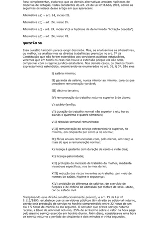 Para complementar, esclareço que as demais alternativas arrolam hipóteses de
dispensa de licitação, todas constantes do art. 24 da Lei nº 8.666/1993, sendo os
seguintes os incisos desse artigo em que aparecem:

Alternativa (a) – art. 24, inciso III.

Alternativa (b) - art. 24, inciso IV.

Alternativa (c) - art. 24, inciso V (é a hipótese da denominada "licitação deserta").

Alternativa (d) - art. 24, inciso VI.

QUESTÃO 58

Essa questão também parece exigir decoreba. Mas, se analisarmos as alternativas,
ou melhor, se analisarmos os direitos trabalhistas previstos no art. 7º da
Constituição que não foram estendidos aos servidores públicos estatutários,
veremos que em todos os caso não houve a extensão porque ela não seria
compatível com o regime jurídico estatutário. Nos demais casos, os direitos foram
expressamente estendidos, encontrando-se enumerados no art. 39, § 3º. São eles:

                       I) salário mínimo;

                       II) garantia de salário, nunca inferior ao mínimo, para os que
                       percebem remuneração variável;

                       III) décimo terceiro;

                       IV) remuneração do trabalho noturno superior à do diurno;

                       V) salário-família;

                       VI) duração do trabalho normal não superior a oito horas
                       diárias e quarenta e quatro semanais;

                       VII) repouso semanal remunerado;

                       VIII) remuneração do serviço extraordinário superior, no
                       mínimo, em cinqüenta por cento à do normal;

                       IX) férias anuais remuneradas com, pelo menos, um terço a
                       mais do que a remuneração normal;

                       X) licença à gestante com duração de cento e vinte dias;

                       XI) licença-paternidade;

                       XII) proteção do mercado de trabalho da mulher, mediante
                       incentivos específicos, nos termos da lei;

                       XIII) redução dos riscos inerentes ao trabalho, por meio de
                       normas de saúde, higiene e segurança;

                       XIV) proibição de diferença de salários, de exercício de
                       funções e de critério de admissão por motivo de sexo, idade,
                       cor ou estado civil.

Disciplinando esse direito constitucionalmente previsto, o art. 75 da Lei nº
8.112/1990, estabelece que os servidores públicos têm direito ao adicional noturno,
devido pela prestação de serviço no horário compreendido entre 22 horas de um
dia e 5 horas da manhã do dia seguinte. O servidor que presta serviço noturno
recebe, a título de adicional noturno, 25% de acréscimo sobre o valor da hora paga
pelo mesmo serviço exercido em horário diurno. Além disso, considera-se uma hora
de serviço noturno o período de cinqüenta e dois minutos e trinta segundos.
 