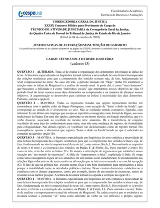 Coordenadoria Acadêmica
                                                                                 Gerência de Recursos e Avaliações

                           CORREGEDORIA GERAL DA JUSTIÇA
                     XXXIX Concurso Público para Provimento do Cargo de
            TÉCNICO DE ATIVIDADE JUDICIÁRIA da Corregedoria Geral da Justiça,
           do Quadro Único de Pessoal do Tribunal de Justiça do Estado do Rio de Janeiro
                                 (Edital de 04 de outubro de 2007)

              JUSTIFICATIVAS DE ALTERAÇÃO/MANUTENÇÃO DE GABARITO
 (As justificativas referem-se ao caderno disponível na página do CESPE, devendo o candidato fazer a correspondência com
                                                   seu caderno específico)


                           CARGO: TÉCNICO DE ATIVIDADE JUDICIÁRIA
                                                   (caderno D)

QUESTÃO 1 – ALTERADA. Trata-se de avaliar a organização dos argumentos em relação às idéias do
texto. A literatura especializada em lingüística textual enfatiza a necessidade de uma leitura hierarquizada
das relações semânticas para que a compreensão dos sentidos textuais seja, de fato, fundamentada no
nível composicional do texto. No caso em tela, o período iniciado em “Hoje” (linha 10) estabelece a
relação entre as idéias de Maquiavel e a análise do mundo atual. A partir daí, é como “seres humanos”
que buscamos a felicidade e é como “indivíduos sociais” que entendemos nossos objetivos de vida. O
período final do texto associa essas duas dimensões na compreensão e na maneira de alcançar nossos
objetivos. A argumentação se desenvolve para culminar na ênfase à necessidade das duas dimensões.
Portanto, correta a opção E.
QUESTÃO 2 – MANTIDA. Todas as expressões listadas nas opções representam trechos em
consonância com o padrão culto da língua Portuguesa, com exceção de “botar o dedo na ferida”, que
corresponde ao sentido de ir diretamente ao alvo. Não se confunda sentido conotativo, figurado, com
informal. É este último um emprego que escapa ao repertório consagrado como formal da língua, aos usos
tradicionais da língua. Em uma das opções, apresenta-se um termo técnico, em função metafórica, que é o
verbo dissecar, associado ao vocábulo da mesma área: anatomia. Há a transferência de conjunto
vocabular de uma área do conhecimento para outra, mas não uma mudança de registro, de formalidade
para coloquialidade. Nas demais opções, os vocábulos são dicionarizados como de registro formal. Em
conseqüência, apenas a alternativa que registra “botar o dedo na ferida”atende ao que é solicitado no
comando da questão: opção (B).
QUESTÃO 3 – MANTIDA. A literatura especializada em lingüística do texto enfatiza a necessidade de
uma leitura hierarquizada das relações semânticas para que a compreensão dos sentidos textuais seja, de
fato, fundamentada no nível composicional do texto (cf., entre outros, Koch, I, Desvendando os segredos
do texto, e O texto e a construção dos sentidos, ou Platão, F. & Fiorin, J.L. Para entender o texto). No
caso em tela, o trecho entre as linhas 12 e 16 mostra a articulação de argumentos que estabelece nossa
situação em “um mundo de incertezas”. A idéia de “repensarmos a ética”, explicitada à linha 10, surge
como uma conseqüência lógica de nos situarmos em um mundo assim caracterizado. O encadeamento das
relações lógico-discursivas do texto resulta na afirmação que se inicia no comando e se conclui na opção
(C): O fato de que na política não existem regras fixas é um bom instrumento para repensarmos a ética
porque a instabilidade torna as atividades políticas criativas. Nesse cenário discursivo, estabelece-se a
coerência com os demais argumentos, como, por exemplo, dentro de um mundo de incertezas, temos de
inventar nossa melhor posição. A leitura da tessitura textual nos aponta a correção da opção (C).
QUESTÃO 4 – MANTIDA. A literatura especializada em lingüística do texto enfatiza a necessidade de
uma leitura hierarquizada das relações semânticas para que a compreensão dos sentidos textuais seja, de
fato, fundamentada no nível composicional do texto (cf., entre outros, Koch, I, Desvendando os segredos
do texto, e O texto e a construção dos sentidos, ou Platão, F. & Fiorin, J.L. Para entender o texto). Trata-
se de analisar o comportamento textual do referente de Maquiavel. Na cadeia coesiva que se estabelece na
tessitura textual, o pronome “se” toma como referente do verbo na voz reflexiva o próprio sujeito:
 
