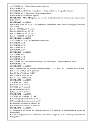 A) CODJERJ, art. 15 (Itaboraí é de segunda entrância).
B) CODJERJ, art. 14.
C) CODJERJ, art. 15 (Rio das Ostras, Búzios e Angra dos Reis são de segunda entrância).
D) CODJERJ, art. 15 (Teresópolis é de segunda entrância).
E) CODJERJ, art. 13 (entrância especial).
QUESTÃO 66 – ANULADA porque não há opção de gabarito, tendo em vista que estão certos os itens
II, III, IV e V.
QUESTÃO 67 – MANTIDA.
Item I - CODJERJ, art. 76, §§ 1º e 4º (podem ser estabelecidos outros critérios de delegação, inclusive
caso a caso).
Item II - CODJERJ, art. 75, caput.
Item III - CODJERJ, art. 75, § 3º.
Item IV - CODJERJ, art. 76, § 2º.
Item V - CODJERJ, art. 75, § 1º.
QUESTÃO 68 – MANTIDA.
A) CODJERJ, art. 34, § 3º (PGJ não tem direito a voto).
B) CODJERJ, art. 35.
C) CODJERJ, art. 36.
D) CODJERJ, art. 39.
E) CODJERJ, art. 34.
QUESTÃO 69 – MANTIDA.
A) CODJERJ, art. 45.
B) CODJERJ, art. 48.
C) CODJERJ, art. 47.
D) CODJERJ, art. 45 (nos termos de instruções são baixadas pelo Corregedor-Geral de Justiça)
E) CODJERJ, art. 46.
QUESTÃO 70 – MANTIDA.
Item I - Estende-se aos servidores em comissão, segundo a Lei n.º 4.620, art. 3º, parágrafo único, inciso I.
Item II - Lei n.º 4.620, art. 8º, §§ 1º e 2º.
Item III - Lei n.º 4.620, art. 5º, § 2º.
Item IV - Lei n.º 4.620, art. 10.
Item V - Lei n.º 4.620, art. 11.
QUESTÃO 71 – MANTIDA.
A) CNCGJ, art. 2º, inciso I.
B) CNCGJ, art. 2º, inciso V.
C) CNCGJ, art. 2º, inciso II.
D) Não previsto na CNCGJ.
E) CNCGJ, art. 2º, inciso VI.
QUESTÃO 72 – MANTIDA.
A) CNCGJ, art. 83, incisos I, II e VI.
B) Exoneração não consta no rol do art. 83.
C) Exoneração não consta no rol do art. 83.
D) Banimento não consta no rol do art. 83.
E) Banimento não consta no rol do art. 83.
QUESTÃO 73 – MANTIDA.
A) Interpretação dos artigos 82, parágrafo único c/c 102, inciso II, da Consolidação de normas da
Corregedoria.
B) Cabe ao magistrado decidir a reclamação, na forma do artigo 102, I, da Consolidação de normas da
Corregedoria.
 