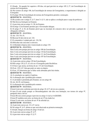 C) Errada. Só quando for superior a 90 dias, tal qual previsto no artigo 105, § 3º, da Consolidação de
normas da Corregedoria.
D) Nos termos do artigo 106, da Consolidação de normas da Corregedoria, o requerimento é dirigido ao
Corregedor.
E) O artigo 104 da Consolidação de normas da Corregedoria permite a nomeação.
QUESTÃO 74 – MANTIDA.
A) De acordo com o artigo 2º, § 1º, item 3 e § 11, não se aplica a avaliação para o cargo de professor.
B) Não há essa limitação no Estatuto.
C) A previsão está no artigo 11, XI, do Estatuto.
D) O artigo 12 do Estatuto permite que o Governador delegue.
E) O artigo 2º, § 10, do Estatuto prevê que na inscrição do concurso deve ser provada a quitação de
obrigações militares.
QUESTÃO 75 – MANTIDA.
A) Art. 124, VI e X.
B) Recusar fé não está no art. 124.
C) O comentário é vedado pelo art. 124, XI.
D) Dificultar não está entre os deveres.
E) A liberdade religiosa não é mencionada no artigo 124.
QUESTÃO 76 – MANTIDA.
Item I está certo porque previsto no artigo 108 da Consolidação.
Item 2 está certo porque previsto no artigo 110 da Consolidação.
Item 3 está certo porque previsto no artigo 111 da Consolidação.
Item 4 está certo porque previsto no artigo 107 da Consolidação.
QUESTÃO 77 – MANTIDA.
A) A previsão está no artigo 129 da Consolidação.
B) Pelo artigo 129, § 2º, só a lei ou o Corregedor pode flexibilizar.
C) O Juiz é que atesta, na forma do art. 131 da Consolidação.
D) O art. 129, § 4º, fala que pode ser antes ou depois.
E) O art. 132 determina que as faltas serão abonadas pelo Juiz titular.
QUESTÃO 78 – MANTIDA.
A) A cumulação na espécie é legítima.
B) A afirmação não é proibida pelo estatuto.
C) A atividade é permitida pelo Estatuto, no seu artigo 40.
D) Art. 40, IV, do Estatuto.
E) A afirmação não é proibida pelo estatuto.
QUESTÃO 79 – MANTIDA.
O item I está certo conforme previsão do artigo 10, § 2º, da Lei em comento.
O item II está errado porque os Desembargadores não têm essa limitação, nos termos do artigo 9º,
parágrafo único, da Lei.
O item III está correto porque é previsto no artigo 11 da Lei 4.620/2005.
O item IV também está certo, na forma do art. 8º da citada Lei.
O item V está certo, na forma do art. 8º da referida Lei.
QUESTÃO 80 – MANTIDA.
A) A previsão está no art. 15, § 2º, da lei.
B) No artigo 8º, § 4º, afirma-se que será observada na primeira nomeação.
C) Errado. Integra na forma do artigo 14 da Lei.
D) A previsão está no artigo 8º, § 5º.
E) A previsão está no artigo 15, § 3º.
 