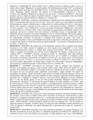 Maquiavel. A qualificação de “autor maldito”, para o sujeito da passiva, continua a cadeia coesiva ao
incidir sobre o objeto “Maquiavel”, da oração anterior. Por substituição pronominal, “Ele” co-referencia o
sujeito das orações anteriores. Por substituição lexical, “o filósofo” retoma o referente que perpassa essa
cadeia: Maquiavel. Apenas “príncipe” não mantém tal co-referencialidade. Comprova-o o fato de
constituir uma adjunção a Maquiavel na expressão em que ocorre: “príncipe de Maquiavel”. Não pode,
portanto, exercer a função de adjunto do próprio referente. A opção a ser assinalada, como não fazendo
parte da cadeia de coesão de referência a Maquiavel, é, portanto, (E).
QUESTÃO 5 – MANTIDA. A literatura especializada em lingüística do texto conceitua intertextualidade
como “a retomada das idéias de um texto em outro”. Nesse caso, enfatiza-se a necessidade de uma leitura
hierarquizada das relações semânticas para a compreensão dos sentidos globais do texto.(cf., entre outros,
Koch, I, Desvendando os segredos do texto, e O texto e a construção dos sentidos, ou Platão, F. & Fiorin,
J.L. Para entender o texto). Verificam-se, no texto, até a linha 10, remissões a Maquiavel e a suas idéias.
A partir da linha 10, o advérbio “Hoje” marca a localização da argumentação na atualidade. Seguem-se os
argumentos que tecem o paralelo entre seres humanos e indivíduos sociais. A argumentação sobre a
atualidade traz para seu bojo as discussões de Maquiavel. Eis aí a intertextualidade. Nobreza de espírito e
objetivos de vida constituem características defendidas na argumentação; filosofia e política são as áreas
do conhecimento envolvidas na discussão; o confronte entre conceitos de poder , bem como os
instrumentos do poder e a busca da felicidade fazem parte de argumentos utilizados para sustentar a tese.
A resposta que atende à característica textual da intertextualidade – a de mostrar a retomada de um texto
em outro – é apenas (A).
QUESTÃO 6 – MANTIDA. De acordo com o Novo Dicionário Aurélio, entre as acepções de faculdade
encontra-se a de “poder, natural ou adquirido, de fazer alguma coisa; capacidade” e a de “escola
superior(estabelecimento isolado ou unidade dum conjunto universitário)”. Pelo tema desenvolvido,
ambas as acepções são pertinentes ao universo lexical mobilizado. No entanto, o contexto em que se
compara “dever” a “faculdade” seleciona a acepção de “poder” ou “capacidade” como aquela legítima
para tornar o texto coerente. É nessa leitura global do texto que os sentidos se constituem, como
encontramos na literatura especializada em lingüística do texto (cf., entre outros, Koch, I, Desvendando
os segredos do texto, e O texto e a construção dos sentidos, ou Platão, F. & Fiorin, J.L. Para entender o
texto). Os sentidos apresentados nas demais opções surgem com conceituações isentas de ambigüidade e
não atendem ao comando da questão. A única resposta correta é, portanto, (B).
QUESTÃO 7 – MANTIDA. Encontramos nos dicionários, entre as acepções mais freqüentes de
suprimir, as de impedir que apareça, cortar, eliminar, omitir, anular, abolir, passar em silêncio (cf., por
exemplo, Novo Dicionário Aurélio). A construção textual dos sentidos de um texto envolve o conjunto
dos signos. No caso em questão etapas suprimidas correspondem a etapas omitidas. No aspecto de
constituição de sentidos, a opção (D) atende ao que solicita o comando da questão. Quanto às marcas de
informalidade implicadas pelo uso de uma metáfora de cunho coloquial, a opção (D) também responde ao
solicitado, pois o emprego de “suprimir” tornaria o texto mais formal, adequado ao assunto abordado.
Não é o caso das demais opções. O uso do verbo auxiliar flexionado, “Podemos” impediria o uso
flexionado de “criticarmos”; a substituição da noção de hipótese do modo subjuntivo, em “forem”, pela
de asseveração, em “foram” provocaria erro sintático, e conseqüentemente, incoerência textual; o caráter
de impessoalidade do verbo “haverá” é exigido em sua função de verbo principal; o uso de “fosse”, como
verbo da última oração do texto, impede que o presente do indicativo seja empregado em “apreciam”,
apesar da sinonímia com gostar e da possibilidade da concordância de terceira pessoa. Como única opção
correta, (D) atende ao comando da questão.
QUESTÃO 8 – MANTIDA. De acordo com os mais renomados gramáticos da língua portuguesa, como,
por exemplo, Celso Cunha & Lindley Cintra (Nova Gramática do Português Contemporâneo, p.566),
emprega-se a conjunção coordenativa aditiva não...nem para ligar dois termos ou duas orações de idêntica
função. A opção (D) apresenta duas ações, expressas por orações de idêntica função, atribuídas ao mesmo
sujeito, “Poder Judiciário”, portanto paralelas, ligadas por meio da conjunção não....nem. É, portanto, a
opção que atende ao comando. As demais opções, ou expressam ações atribuídas a sujeitos diferentes, (A)
e (E), ou a ligação é condicional, com sujeitos diferentes (B), ou apresenta uma só ação, (C). O gabarito é,
portanto, (D).
QUESTÃO 9 – MANTIDA. Encontra-se nas mais respeitáveis gramáticas de Língua Portuguesa e na
literatura especializada da área que dêixis é o fenômeno lingüístico de atribuição de significado com
referência ao aqui e agora da instância da enunciação. A forma lingüística que, entre as possibilidades
 