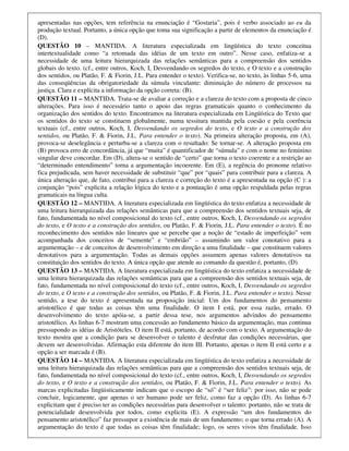 apresentadas nas opções, tem referência na enunciação é “Gostaria”, pois é verbo associado ao eu da
produção textual. Portanto, a única opção que toma sua significação a partir de elementos da enunciação é
(D).
QUESTÃO 10 – MANTIDA. A literatura especializada em lingüística do texto conceitua
intertextualidade como “a retomada das idéias de um texto em outro”. Nesse caso, enfatiza-se a
necessidade de uma leitura hierarquizada das relações semânticas para a compreensão dos sentidos
globais do texto. (cf., entre outros, Koch, I, Desvendando os segredos do texto, e O texto e a construção
dos sentidos, ou Platão, F. & Fiorin, J.L. Para entender o texto). Verifica-se, no texto, às linhas 5-6, uma
das conseqüências da obrigatoriedade da súmula vinculante: diminuição do número de processos na
justiça. Clara e explícita a informação da opção correta: (B).
QUESTÃO 11 – MANTIDA. Trata-se de avaliar a correção e a clareza do texto com a proposta de cinco
alterações. Para isso é necessário tanto o apoio das regras gramaticais quanto o conhecimento da
organização dos sentidos do texto. Encontramos na literatura especializada em Lingüística do Texto que
os sentidos do texto se constituem globalmente, numa tessitura mantida pela coesão e pela coerência
textuais (cf., entre outros, Koch, I, Desvendando os segredos do texto, e O texto e a construção dos
sentidos, ou Platão, F. & Fiorin, J.L. Para entender o texto). Na primeira alteração proposta, em (A),
provoca-se deselegância e perturba-se a clareza com o resultado: Se tornar-se. A alteração proposta em
(B) provoca erro de concordância, já que “muita” é quantificador de “súmula” e com o nome no feminino
singular deve concordar. Em (D), altera-se o sentido de “certo” que torna o texto coerente e a restrição ao
“determinado entendimento” torna a argumentação incoerente. Em (E), a regência do pronome relativo
fica prejudicada, sem haver necessidade de substituir “que” por “quais” para contribuir para a clareza. A
única alteração que, de fato, contribui para a clareza e correção do texto é a apresentada na opção (C ): a
conjunção “pois” explicita a relação lógica do texto e a pontuação é uma opção respaldada pelas regras
gramaticais na língua culta.
QUESTÃO 12 – MANTIDA. A literatura especializada em lingüística do texto enfatiza a necessidade de
uma leitura hierarquizada das relações semânticas para que a compreensão dos sentidos textuais seja, de
fato, fundamentada no nível composicional do texto (cf., entre outros, Koch, I, Desvendando os segredos
do texto, e O texto e a construção dos sentidos, ou Platão, F. & Fiorin, J.L. Para entender o texto). É no
reconhecimento dos sentidos não lineares que se percebe que a noção de “estado de imperfeição” vem
acompanhada dos conceitos de “semente” e “embrião” – assumindo um valor conotativo para a
argumentação – e de conceitos de desenvolvimento em direção a uma finalidade – que constituem valores
denotativos para a argumentação. Todas as demais opções assumem apenas valores denotativos na
constituição dos sentidos do texto. A única opção que atende ao comando da questão é, portanto, (D).
QUESTÃO 13 – MANTIDA. A literatura especializada em lingüística do texto enfatiza a necessidade de
uma leitura hierarquizada das relações semânticas para que a compreensão dos sentidos textuais seja, de
fato, fundamentada no nível composicional do texto (cf., entre outros, Koch, I, Desvendando os segredos
do texto, e O texto e a construção dos sentidos, ou Platão, F. & Fiorin, J.L. Para entender o texto). Nesse
sentido, a tese do texto é apresentada na proposição inicial: Um dos fundamentos do pensamento
aristotélico é que todas as coisas têm uma finalidade. O item I está, por essa razão, errado. O
desenvolvimento do texto apóia-se, a partir dessa tese, nos argumentos advindos do pensamento
aristotélico. As linhas 6-7 mostram uma concessão ao fundamento básico da argumentação, mas continua
pressupondo as idéias de Aristóteles. O item II está, portanto, de acordo com o texto. A argumentação do
texto mostra que a condição para se desenvolver o talento é desfrutar das condições necessárias, que
devem ser desenvolvidas. Afirmação esta diferente do item III. Portanto, apenas o item II está certo e a
opção a ser marcada é (B).
QUESTÃO 14 – MANTIDA. A literatura especializada em lingüística do texto enfatiza a necessidade de
uma leitura hierarquizada das relações semânticas para que a compreensão dos sentidos textuais seja, de
fato, fundamentada no nível composicional do texto (cf., entre outros, Koch, I, Desvendando os segredos
do texto, e O texto e a construção dos sentidos, ou Platão, F. & Fiorin, J.L. Para entender o texto). As
marcas explicitadas lingüisticamente indicam que o escopo de “só” é “ser feliz”: por isso, não se pode
concluir, logicamente, que apenas o ser humano pode ser feliz, como faz a opção (D). As linhas 6-7
explicitam que é preciso ter as condições necessárias para desenvolver o talento: portanto, não se trata de
potencialidade desenvolvida por todos, como explicita (E). A expressão “um dos fundamentos do
pensamento aristotélico” faz pressupor a existência de mais de um fundamento; o que torna errado (A). A
argumentação do texto é que todas as coisas têm finalidade; logo, os seres vivos têm finalidade. Isso
 