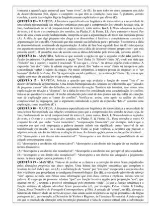 contraria a quantificação universal para “seres vivos”, de (B). Se nem todos os seres cumprem seu ciclo
de desenvolvimento (l.6), alguns o cumprem: os que têm as condições para isso. É, portanto, correto
concluir, a partir das relações lógicas lingüisticamente explicitadas o que afirma (C).
QUESTÃO 15 – MANTIDA. A literatura especializada em lingüística do texto enfatiza a necessidade de
uma leitura hierarquizada das relações semânticas para que a compreensão dos sentidos textuais seja, de
fato, fundamentada no nível composicional do texto (cf., entre outros, Koch, I, Desvendando os segredos
do texto, e O texto e a construção dos sentidos, ou Platão, F. & Fiorin, J.L. Para entender o texto). Por
meio de uma leitura assim fundamentada, interpreta-se que a argumentação do texto não menciona pressa
(A). A idéia de que algo pequeno não chega a se desenvolver é fatalista e completamente contrária à
argumentação do texto (E). O passado que não estende sua influência para o presente (B) contraria a idéia
de desenvolvimento continuado da argumentação. A idéia de fase boa seguindo fase má (D) não aparece
em argumento nenhum do texto e não se coaduna com a idéia de desenvolvimento progressivo – que está
presente em (C). O provérbio mais de acordo com as idéias defendidas pelo texto está, portanto, em (C).
QUESTÃO 16 – MANTIDA. Solicita-se que assinale a opção em que o segundo trecho não justifica a
flexão do primeiro. O gabarito apontou a opção "'leva' (linha 3): 'filósofo' (linha 3)", tendo em vista que
"filósofo" não é sujeito; o sujeito é oracional: "É isso que (...) leva.". As demais opções estão corretas: A
expressão "um dos" (linha 1) admite singular ou plural. Em "todos os seres" (linha 6) recupera-se pela
concordância verbal o sujeito da oração. No modo subjuntivo, a terceira pessoa do singular: se o "ser
humano" (linha 8) desfrutar. Em "A organização social e política (...) e a educação" (linha 11), tem-se que
sujeito com mais de um núcleo exige verbo no plural.
QUESTÃO 17 – MANTIDA. Solicita a questão que seja avaliada a função do termo “Isto é” no
desenvolvimento da argumentação. Uma leitura hierarquizada dos sentidos do texto mostra que “juizados
de pequenas causas” não são definidos, no contexto da oração. Também não introduz, esse termo, uma
explicitação em relação a “disputas”. Se a idéia do texto for considerada uma caracterização de conflito,
trata-se de questão ético-moral. O trecho introduzido pelo sinal de dois pontos não traz idéia de correção,
mas de explicação para o “cerne do conflito”. Verifica-se, assim, com apoio na análise do nível
composicional da linguagem, que o argumento introduzido a partir da expressão “Isto é” constitui uma
explicação, como manifesta (C ).
QUESTÃO 18 – MANTIDA. A literatura especializada em lingüística do texto enfatiza a necessidade de
uma leitura hierarquizada das relações semânticas para que a compreensão dos sentidos textuais seja, de
fato, fundamentada no nível composicional do texto (cf., entre outros, Koch, I, Desvendando os segredos
do texto, e O texto e a construção dos sentidos, ou Platão, F. & Fiorin, J.L. Para entender o texto). O
conjunto lexical, que inclui “valor monetário”, “compensação financeira”, por exemplo, indica que o
contexto em que está empregada a palavra permite inferir seu significado como “passível de ser
transformado em moeda” ou a moeda equiparada. Como se pode verificar, a negativa que precede o
adjetivo no texto não foi incluída na avaliação do item. As demais opções provocam incoerência textual:
(D) “desrespeito a um direito não monetizável”: *desrespeito a um direito não impossibilitado de ser
julgado como pequena causa;
(E) “desrespeito a um direito não monetizável”: *desrespeito a um direito não incapaz de ser medido em
termos financeiros;
(A) “desrespeito a um direito não monetizável”: *desrespeito a um direito não perceptível pela sociedade;
(B) “desrespeito a um direito não monetizável”: *desrespeito a um direito não adequado a julgamento
moral. A única opção correta, portanto, é (C).
QUESTÃO 19 – MANTIDA. Trata-se de avaliar se a clareza e a correção do texto ficam prejudicadas
pelas alterações propostas nas cinco opções. Uma leitura das relações semânticas que compõem a
tessitura textual indica que, em (A), a substituição de “numa” por “em uma” recuperaria a autonomia dos
dois vocábulos que precederam ao amálgama fonomorfológico. Em (B), a retirada do advérbio de reforço
“sim” apenas deixaria sem ênfase uma informação que está clara, correta e explícita, mesmo sem tal
palavra. O emprego do pronome relativo “que” em função locativa regido pela preposição “em”, que
aparece em (C ), respeita a possível substituição pelo pronome “onde”, já que a função semântica e a
função sintática de adjunto adverbial ficam preservadas (cf., por exemplo, Celso Cunha & Lindley
Cintra, Nova Gramática do Português Contemporâneo, p.336). A retirada de “como”, em (E), alteraria a
natureza da transitividade do verbo designar, mas ainda assim respeitaria as regras gramaticais da língua
portuguesa (cf., por exemplo, o Dicionário de Verbos e Regimes, de Francisco Fernandes). A única opção
em que o resultado da alteração seria incorreção gramatical e falta de clareza textual seria a substituição
 