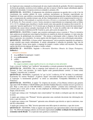 da vírgula por uma conjunção na demarcação de uma oração reduzida de gerúndio. Devido à manutenção
da forma de gerúndio, ocorreria aí erro sintático, por não se marcar o final da oração subordinada adjetiva
explicativa intercalada. A resposta correta ao comando é, portanto, (D).
QUESTÃO 20 – MANTIDA. O julgamento das inferências propostas na questão deve se dar à luz da
constituição dos sentidos globais do texto, conforme encontramos na literatura especializada em
lingüística do texto, que enfatiza a necessidade de uma leitura hierarquizada das relações semânticas para
que a compreensão dos sentidos textuais seja, de fato, fundamentada no nível composicional do texto (cf.,
entre outros, Koch, I, Desvendando os segredos do texto, e O texto e a construção dos sentidos, ou Platão,
F. & Fiorin, J.L. Para entender o texto). Assim, encontra-se especialmente na comparação entre as linhas
4-5 e 12-13 a dedução para classificar o insulto moral como uma questão de natureza ético-moral (I). A
expressão “parcela significativa” (l.2-3) mostra que as disputas de natureza ético-moral não representam a
totalidade das causas desses juizados (incorreção de II). Se “o cerne do conflito não é de ordem legal”
(l.3-4), está incorreta a inferência de III. Conclui-se, pois, pelo acerto da opção (A).
QUESTÃO 21 – MANTIDA. A opção que constitui continuação coesa e coerente é: “Essa é a iniciativa
mais audaciosa já tomada por uma empresa brasileira em matéria de oferta de emprego, e é mais uma das
conseqüências da globalização da economia.” Ela retoma a informação sobre a empresa Vale do Rio
Doce e apresenta um comentário. As outras opções não têm ligação coesa com a informação antecedente.
QUESTÃO 22 – MANTIDA. A forma verbal “apresentassem” está no pretérito imperfeito do subjuntivo,
o que constitui uma oração subordinada. A oração subseqüente é reduzida de gerúndio, logo, não há
oração principal. Assim, nesta opção, o emprego de tempos e modos verbais está incorreto. Nas outras
opções não há erro de emprego de tempos e modos verbais.
QUESTÃO 23 – MANTIDA. Segundo o Dicionário Eletrônico Houaiss da Língua Portuguesa,
melhoria é:
    substantivo feminino
  1 m.q. melhora ('recuperação', 'estado')
  2 m.q. melhoramento
  3 (sXIV)
       vantagem, superioridade
       Ex.: jogar no próprio campo significa levar m. em relação ao time adversário
Logo, a troca de “melhora” por “melhoria” não prejudica a correção gramatical do período.
QUESTÃO 24 – MANTIDA. Não se emprega sinal indicativo de crase antes de palavra masculina.
Portanto “à óleo” está incorreto. As outras opções estão gramaticalmente corretas. A forma verbal
“imagina” concorda com “a maioria”.
QUESTÃO 25 – MANTIDA. A partícula “se” em “se fez” é reflexiva. O “Se” da linha 5 é condicional.
O pronome “lo” retoma “Nordeste”. A palavra “ilação” está sendo utilizada com o sentido de conclusão.
A expressão “a monumental geradora” se refere ao antecedente “Companhia Hidrelétrica do São
Francisco”.
QUESTÃO 26 – MANTIDA. A opção “Às vésperas da invasão, a Casa Branca estimava que gastaria
algo entre US$ 50 bilhões e US$ 60 bilhões para derrubar Saddam Hussein e instalar um novo governo no
país. Hoje a conta está em US$ 600 bilhões e continua subindo.” constitui uma continuação coesa e
coerente para o texto, pois se trata de uma ampliação de informações financeiras sobre a invasão do
Iraque, tema do texto.
A opção que começa com “Avaliações mais conservadoras” faz alusão a avaliações que não são citadas
no texto.
A opção que começa com “Portanto” deveria apresentar uma conclusão decorrente das informações do
texto, o que não ocorre.
A opção que começa com “Entretanto” apresenta uma afirmativa que deveria se opor às anteriores, mas
não há o antecedente.
A opção que começa com “Mas” deveria apresentar uma idéia oposta às anteriores, o que não ocorre.
QUESTÃO 27 – MANTIDA. Todas as opções são argumentos que apresentam dados a favor da seguinte
tese: “Os 204,9 mil empregos abertos em fevereiro representam a melhor avaliação do desempenho da
economia real do Brasil.”. É a expressão mais genérica e conclusiva.
 