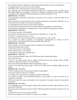B) A verdade sabida não é admitida no ordenamento jurídico brasileiro, por ofensa à ampla defesa.
C) Qualquer que fosse a pena, deveria existir advogado.
D) No MS 12.927, o STJ afirmou não existir discricionariedade.
E) A afirmação consta de reiterado entendimento do STJ como se percebe do MS 12.310/DF, relatora
Min. Maria Thereza de Assis Moura. A prova foi elaborada e realizada antes da edição de Súmula
vinculante do STF. O próprio STF tinha precedentes no sentido do enunciado no item.
QUESTÃO 44 – MANTIDA.
A) O entendimento majoritário do Judiciário é no sentido de não se admitir o controle do mérito do ato
administrativo.
B) No exame dos atos discricionários, todos os aspectos enumerados são apreciados. Aplicação ao caso
da Teoria do desvio de poder e dos motivos determinantes.
C) A legalidade de todo ato pode ser analisado pelo Judiciário.
D) Atos de decisão colegiada são objeto de controle judicial como qualquer ato administrativo.
E) O Judiciário também pratica atos administrativos, como decorrência da separação dos poderes.
QUESTÃO 45 – MANTIDA.
A) O conceito exposto é o de caducidade.
B) O conceito é de ratificação, cf. José dos Santos Carvalho Filho, op. cit., pág. 154.
C) Errado. A revogação, em regra, é ex nunc.
D) O Judiciário não revoga atos administrativos de outro poder, mas, sim, os anula.
E) A posição está, além de presente em entendimento jurisprudencial, no Manual de Direito
Administrativo, do doutrinador José dos Santos Carvalho Filho, pág. 159.
QUESTÃO 46 – MANTIDA.
A) Essas hipóteses, ao lado da imperatividade, são atributos do ato administrativo.
B) Discricionariedade não é atributo.
C) São espécies de atos, e não atributos.
D) São espécies de atos, e não atributos.
E) Autorização é espécie de ato administrativo.
QUESTÃO 47 – MANTIDA.
O item I está errado porque o artigo 37 da CF/88 alcança toda a administração pública.
Itens II e III são certos.
O item IV está errado porque não há vedação constitucional para que autarquia realize atividade
econômica. Basta que a lei que a criou assim preveja.
Neste sentido Hely Lopes Meirelles, Direito Administrativo, pág. 61.
O item V está errado porque pelo artigo 37, XIX, da EC 19/98, pode ter fundação pública de direito
privado.
QUESTÃO 48 – MANTIDA.
A) Não se admite concurso interno para provimento de cargo público.
B) Teoria do órgão na forma da Lei 9.784/99.
C) A edição de ato regulamentar é conseqüência do poder regulamentar.
D) Os TCEs são órgãos com personalidade judiciária, ou seja, podem ir a juízo para defesa de sua
competência de atuação.
E) Há o provimento em cargos comissionados de livre nomeação e exoneração. Aqui não há necessidade
de concurso.
QUESTÃO 49 – MANTIDA.
A) A participação em greve não implica demissão. Há ausência de previsão legal. Além disso, não se
demite após sindicância.
B) A pessoa pode acumular dois cargos de médico. Não há equivalência da profissão de músico com a de
médico.
C) A previsão está no art. 38, inciso IV, da CF/88.
D) Na forma do artigo 38, II, da CF/88, não é possível essa situação.
 