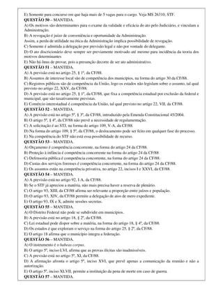 E) Somente para concurso em que haja mais de 5 vagas para o cargo. Veja MS 26310, STF.
QUESTÃO 50 – MANTIDA.
A) Os motivos são determinantes para o exame da validade e eficácia do ato pelo Judiciário, e vinculam a
Administração.
B) A revogação é juízo de conveniência e oportunidade da Administração.
Assim, a perda de utilidade na ótica da Administração implica possibilidade de revogação.
C) Somente é admitida a delegação por previsão legal e não por vontade do delegante.
D) O ato discricionário deve sempre ser previamente motivado até mesmo para incidência da teoria dos
motivos determinantes
E) Não há ônus de provar, pois a presunção decorre de ser ato administrativo.
QUESTÃO 51 – MANTIDA.
A) A previsão está no artigo 25, § 1º, da CF/88.
B) Assuntos de interesse local são de competência dos municípios, na forma do artigo 30 da CF/88.
C) Registros públicos são de competência da União, logo os estados não legislam sobre o assunto, tal qual
previsto no artigo 22, XXV, da CF/88.
D) A previsão está no artigo 25, § 1º, da CF/88, que fixa a competência estadual por exclusão da federal e
municipal, que são taxativamente previstas.
E) Comércio interestadual é competência da União, tal qual previsto no artigo 22, VII, da CF/88.
QUESTÃO 52 – MANTIDA.
A) A previsão está no artigo 5º, § 3º, da CF/88, introduzido pela Emenda Constitucional 45/2004.
B) O artigo 5º, § 4º, da CF/88 não prevê a necessidade de regulamentação.
C) A solicitação é ao STJ, na forma do artigo 109, V-A, da CF/88.
D) Na forma do artigo 109, § 5º, da CF/88, o deslocamento pode ser feito em qualquer fase do processo.
E) Na competência do STF não está essa possibilidade de recurso.
QUESTÃO 53 – MANTIDA.
A) Orçamento é competência concorrente, na forma do artigo 24 da CF/88.
B) Proteção à infância é competência concorrente na forma do artigo 24 da CF/88
C) Defensoria pública é competência concorrente, na forma do artigo 24 da CF/88.
D) Custas dos serviços forenses é competência concorrente, na forma do artigo 24 da CF/88.
E) Os assuntos estão na competência privativa, no artigo 22, incisos I e XXVI, da CF/88.
QUESTÃO 54 – MANTIDA.
A) A previsão está no artigo 92, I-A, da CF/88.
B) Se o STF já apreciou a matéria, não mais precisa haver a reserva de plenário.
C) O artigo 93, XIII, da CF/88 afirma ser relevante a proporção entre juízos e população.
D) O artigo 93, XIV, da CF/88 permite a delegação de atos de mero expediente.
E) O artigo 93, IX e X, admite sessões secretas.
QUESTÃO 55 – MANTIDA.
A) O Distrito Federal não pode se subdividir em municípios.
B) A previsão está no artigo 18, § 2º, da CF/88.
C) Lei estadual pode dispor sobre a matéria, na forma do artigo 18, § 4º, da CF/88.
D) Os estados é que exploram o serviço na forma do artigo 25, § 2º, da CF/88.
E) O artigo 18 afirma que o município integra a federação.
QUESTÃO 56 – MANTIDA.
A) O instrumento é o habeas corpus.
B) O artigo 5º, inciso LVI, afirma que as provas ilícitas são inadmissíveis.
C) A previsão está no artigo 5º, XI, da CF/88.
D) A afirmação afronta o artigo 5º, inciso XVI, que prevê apenas a comunicação da reunião e não a
autorização.
E) O artigo 5º, inciso XLVII, permite a instituição da pena de morte em caso de guerra.
QUESTÃO 57 – MANTIDA.
 