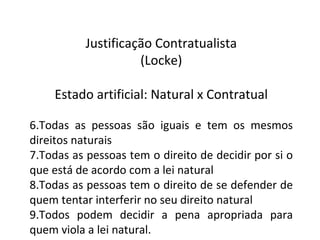 Justificação Contratualista (Locke) Estado artificial: Natural x Contratual Todas as pessoas são iguais e tem os mesmos direitos naturais Todas as pessoas tem o direito de decidir por si o que está de acordo com a lei natural Todas as pessoas tem o direito de se defender de quem tentar interferir no seu direito natural Todos podem decidir a pena apropriada para quem viola a lei natural. 