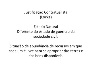Justificação Contratualista (Locke) Estado Natural Diferente do estado de guerra e da sociedade civil. Situação de abundância de recursos em que cada um é livre para se apropriar das terras e dos bens disponíveis. 
