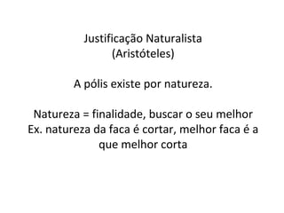 Justificação Naturalista (Aristóteles) A pólis existe por natureza. Natureza = finalidade, buscar o seu melhor Ex. natureza da faca é cortar, melhor faca é a que melhor corta 