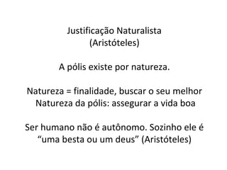 Justificação Naturalista (Aristóteles) A pólis existe por natureza. Natureza = finalidade, buscar o seu melhor Natureza da pólis: assegurar a vida boa Ser humano não é autônomo. Sozinho ele é “uma besta ou um deus” (Aristóteles) 