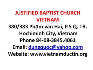 JUSTIFIED BAPTIST CHURCH
VIETNAM
380/383 Phạm văn Hai, P.5 Q. TB.
Hochiminh City, Vietnam
Phone 84-08-3845.4061
Email: dungquoc@yahoo.com
Website: www.vietnamductin.org
 