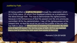 24 being justified as a gift by His grace through the redemption which
is in Christ Jesus; 25 whom God displayed publicly as a propitiation in
His blood through faith. This was to demonstrate His righteousness,
because in the forbearance of God He passed over the sins previously
committed; 26 for the demonstration, I say, of His righteousness at the
present time, so that He would be just and the justifier of the one who
has faith in Jesus. 27 Where then is boasting? It is excluded. By what
kind of law? Of works? No, but by a law of faith. 28 For we maintain
that a man is justified by faith apart from works of the Law.
- Romans 3:24-28 NASB
Justified by Faith
 