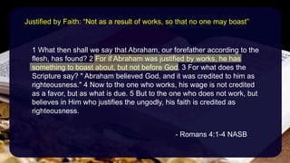 1 What then shall we say that Abraham, our forefather according to the
flesh, has found? 2 For if Abraham was justified by works, he has
something to boast about, but not before God. 3 For what does the
Scripture say? " Abraham believed God, and it was credited to him as
righteousness." 4 Now to the one who works, his wage is not credited
as a favor, but as what is due. 5 But to the one who does not work, but
believes in Him who justifies the ungodly, his faith is credited as
righteousness.
- Romans 4:1-4 NASB
Justified by Faith: “Not as a result of works, so that no one may boast”
 