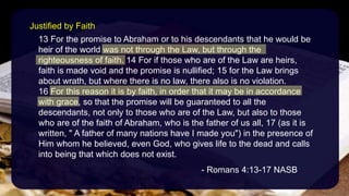 13 For the promise to Abraham or to his descendants that he would be
heir of the world was not through the Law, but through the
righteousness of faith. 14 For if those who are of the Law are heirs,
faith is made void and the promise is nullified; 15 for the Law brings
about wrath, but where there is no law, there also is no violation.
16 For this reason it is by faith, in order that it may be in accordance
with grace, so that the promise will be guaranteed to all the
descendants, not only to those who are of the Law, but also to those
who are of the faith of Abraham, who is the father of us all, 17 (as it is
written, " A father of many nations have I made you") in the presence of
Him whom he believed, even God, who gives life to the dead and calls
into being that which does not exist.
- Romans 4:13-17 NASB
Justified by Faith
 