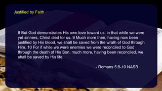 8 But God demonstrates His own love toward us, in that while we were
yet sinners, Christ died for us. 9 Much more then, having now been
justified by His blood, we shall be saved from the wrath of God through
Him. 10 For if while we were enemies we were reconciled to God
through the death of His Son, much more, having been reconciled, we
shall be saved by His life.
- Romans 5:8-10 NASB
Justified by Faith
 