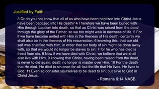3 Or do you not know that all of us who have been baptized into Christ Jesus
have been baptized into His death? 4 Therefore we have been buried with
Him through baptism into death, so that as Christ was raised from the dead
through the glory of the Father, so we too might walk in newness of life. 5 For
if we have become united with Him in the likeness of His death, certainly we
shall also be in the likeness of His resurrection, 6 knowing this, that our old
self was crucified with Him, in order that our body of sin might be done away
with, so that we would no longer be slaves to sin; 7 for he who has died is
freed from sin. 8 Now if we have died with Christ, we believe that we shall
also live with Him, 9 knowing that Christ, having been raised from the dead,
is never to die again; death no longer is master over Him. 10 For the death
that He died, He died to sin once for all; but the life that He lives, He lives to
God. 11 Even so consider yourselves to be dead to sin, but alive to God in
Christ Jesus.
- Romans 6:14 NASB
Justified by Faith
 