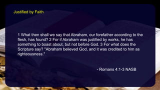 1 What then shall we say that Abraham, our forefather according to the
flesh, has found? 2 For if Abraham was justified by works, he has
something to boast about, but not before God. 3 For what does the
Scripture say? "Abraham believed God, and it was credited to him as
righteousness."
- Romans 4:1-3 NASB
Justified by Faith
 