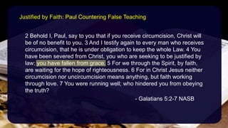 2 Behold I, Paul, say to you that if you receive circumcision, Christ will
be of no benefit to you. 3 And I testify again to every man who receives
circumcision, that he is under obligation to keep the whole Law. 4 You
have been severed from Christ, you who are seeking to be justified by
law; you have fallen from grace. 5 For we through the Spirit, by faith,
are waiting for the hope of righteousness. 6 For in Christ Jesus neither
circumcision nor uncircumcision means anything, but faith working
through love. 7 You were running well; who hindered you from obeying
the truth?
- Galatians 5:2-7 NASB
Justified by Faith: Paul Countering False Teaching
 