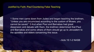 1 Some men came down from Judea and began teaching the brethren,
“Unless you are circumcised according to the custom of Moses, you
cannot be saved.” 2 And when Paul and Barnabas had great
dissension and debate with them, the brethren determined that Paul
and Barnabas and some others of them should go up to Jerusalem to
the apostles and elders concerning this issue.
- Acts 15:1-2 NASB
Justified by Faith: Paul Countering False Teaching
 