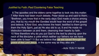 6 The apostles and the elders came together to look into this matter.
7 After there had been much debate, Peter stood up and said to them,
“Brethren, you know that in the early days God made a choice among
you, that by my mouth the Gentiles would hear the word of the gospel
and believe. 8 And God, who knows the heart, testified to them giving
them the Holy Spirit, just as He also did to us; 9 and He made no
distinction between us and them, cleansing their hearts by faith.
10 Now therefore why do you put God to the test by placing upon the
neck of the disciples a yoke which neither our fathers nor we have
been able to bear? 11 But we believe that we are saved through the
grace of the Lord Jesus, in the same way as they also are.”
- Acts 15:6-11 NASB
Justified by Faith: Paul Countering False Teaching
 