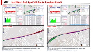 GFR | Justifikasi Bad Spot VIP Route Bandara Result
BSQ1
BSQ1
Root Cause : Bad Quality serving by C_PLG365HD1_PerumBandaraPlgBTSH-QIN_HD02 CI 10655
due to dragging serving cell.
After re-Drive Test result , Bad quality overall is Good and proper serving cell
BSQ2
Root Cause : Bad Quality serving by C_PLG365HD1_PerumBandaraPlgBTSH-QIN_HD03 CI 10656
due to improper serving cell
After re-Drive Test result , Bad quality overall is Good and proper serving cell
BSQ2
BSQ1 AFTER BSQ2 AFTER
 