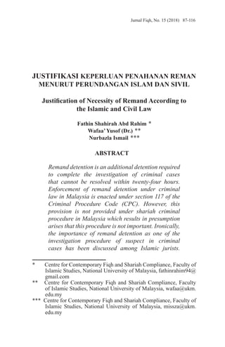 Jurnal Fiqh, No. 15 (2018) 87-116
JUSTIFIKASI KEPERLUAN PENAHANAN REMAN
MENURUT PERUNDANGAN ISLAM DAN SIVIL
Justification of Necessity of Remand According to
the Islamic and Civil Law
Fathin Shahirah Abd Rahim *
Wafaa’Yusof (Dr.) **
Nurbazla Ismail ***
ABSTRACT
Remand detention is an additional detention required
to complete the investigation of criminal cases
that cannot be resolved within twenty-four hours.
Enforcement of remand detention under criminal
law in Malaysia is enacted under section 117 of the
Criminal Procedure Code (CPC). However, this
provision is not provided under shariah criminal
procedure in Malaysia which results in presumption
arises that this procedure is not important. Ironically,
the importance of remand detention as one of the
investigation procedure of suspect in criminal
cases has been discussed among Islamic jurists.
* Centre for Contemporary Fiqh and Shariah Compliance, Faculty of
Islamic Studies, National University of Malaysia, fathinrahim94@
gmail.com
** Centre for Contemporary Fiqh and Shariah Compliance, Faculty
of Islamic Studies, National University of Malaysia, wafaa@ukm.
edu.my
*** Centre for Contemporary Fiqh and Shariah Compliance, Faculty of
Islamic Studies, National University of Malaysia, missza@ukm.
edu.my
 