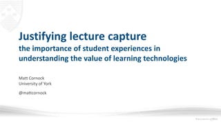 Justifying lecture capture
the importance of student experiences in
understanding the value of learning technologies
Matt Cornock
University of York
@mattcornock
 