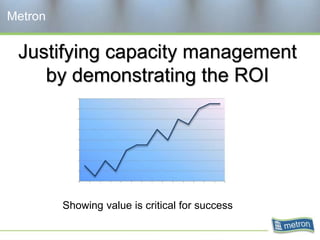 Justifying capacity management
by demonstrating the ROI
Metron
Showing value is critical for success
 