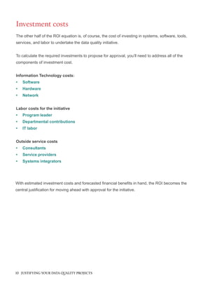 The other half of the ROI equation is, of course, the cost of investing in systems, software, tools,
services, and labor to undertake the data quality initiative.
To calculate the required investments to propose for approval, you’ll need to address all of the
components of investment cost.
Information Technology costs:
•	 Software
•	 Hardware
•	 Network
Labor costs for the initiative
•	 Program leader
•	 Departmental contributions
•	 IT labor
Outside service costs
•	 Consultants
•	 Service providers
•	 Systems integrators
Investment costs
With estimated investment costs and forecasted financial benefits in hand, the ROI becomes the
central justification for moving ahead with approval for the initiative.
10 JUSTIFYING YOUR DATA QUALITY PROJECTS
 