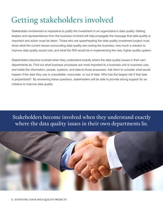 Getting stakeholders involved
Stakeholder involvement is imperative to justify the investment in an organization’s data quality. Getting
leaders and representatives from the business involved will help propagate the message that data quality is
important and action must be taken. Those who are spearheading the data quality investment project must
show what the current issues surrounding data quality are costing the business, how much a solution to
improve data quality would cost, and what the ROI would be in implementing the new, higher quality system.
Stakeholders become involved when they understand exactly where the data quality issues in their own
departments lie. Find out what business processes are most important to a business unit or business user,
and relate the information, people, systems, and data to those processes. Ask them to consider what would
happen if the data they use is unavailable, inaccurate, or out of date. Who has the largest risk if that data
is jeopardized? By answering these questions, stakeholders will be able to provide strong support for an
initiative to improve data quality.
Stakeholders become involved when they understand exactly
where the data quality issues in their own departments lie.
11 JUSTIFYING YOUR DATA QUALITY PROJECTS
 