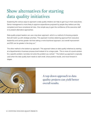 Explaining the various ways to approach a data quality initiative can help to gain buy-in from executives.
Senior management is more likely to approve expenditures proposed by people they believe are fully
competent and have considered all risks. One simple way to gain the confidence of the executive staff
is to present alternative approaches.
Data quality project leaders can use a top-down approach, which is a method of choosing projects
that will match up with strategic priorities. This approach involves obtaining approval from executive
leadership and carries greater risk than taking a more local-level approach, but overall improvement
and ROI can be greater in the long run.1
The other method is the bottom-up approach. This approach takes on data quality initiatives by starting
at a departmental or business process level instead of on a large scale. This is more of a quick solution
for a specific problem, but does not solve the problem as a whole.2
The bottom-up approach is typically
used when the data quality team needs to start small, show positive results, and move forward in
stages.
Show alternatives for starting
data quality initiatives
A top-down approach to data
quality projects can yield better
overall results.
12 JUSTIFYING YOUR DATA QUALITY PROJECTS
 