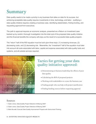 Data quality needs to be made a priority in any business that relies on data for its success, but
achieving acceptable data quality requires investments in time, technology, and labor. Justifying a
data quality initiative requires creating a business case, identifying stakeholders, finding funding, and
requesting approval from executives.
The path to approval requires an economic analysis, presented as a Return on Investment case
backed up by careful, thorough investigation into the total cost of the proposed data quality initiative
and the financial benefits the company will enjoy as the result of a successful data quality program.
The “return” half of the ROI equation must be built upon three keys: (1) increasing revenues, (2)
decreasing costs, and (3) decreasing risk. Meanwhile, the “investment” half of the equation must take
into account all costs associated with labor, capital and expense associated with data quality tools and
systems, and all outside services required.
Summary
Tactics for getting your data
quality initiative approved:
•		Demonstrating to business leadership the effects of poor
data quality
•		Calculating the ROI of proposed projects
•	Working with stakeholders to create the business case
•	Finding people who can help with project justification
•		Finding funding sources before requesting approval
Sources
1. Dylan Jones, Data Quality Project Selection-A Missing Skill?
2. Dylan Jones, Data Quality Project Selection-A Missing Skill?
3. Mark Brunelli, Execute Data Quality Improvement Projects with Senior-level Thinking
14 JUSTIFYING YOUR DATA QUALITY PROJECTS
 