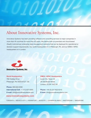 ​Innovative Systems has been providing software and consulting services to major companies in
more than 40 countries for more than 45 years. We deliver both on-premises and cloud-based
(SaaS) multi-domain enterprise data management solutions that can be deployed for operational or
decision support requirements. Our world headquarters is in Pittsburgh, PA, and our EMEA / APAC
headquarters is in London.
World Headquarters
790 Holiday Drive
Pittsburgh, PA 15220-8127 US
Phone: 800.622.6390
International Call: +1.412.937.9300
E-mail: info@innovativesystems.com
About Innovative Systems, Inc.
www.innovativesystems.com
TORONTO | MEXICO CITY | FRANKFURT | BOGOTÁ | CAYMAN ISLANDS | AMSTERDAM | SINGAPORE
EMEA / APAC Headquarters
Level 21b, Tower 42
25 Old Broad Street
London, EC2N 1HQ UK
Phone: +44 (0) 20 7422 6310
E-mail: info@innovativesystems.com
 