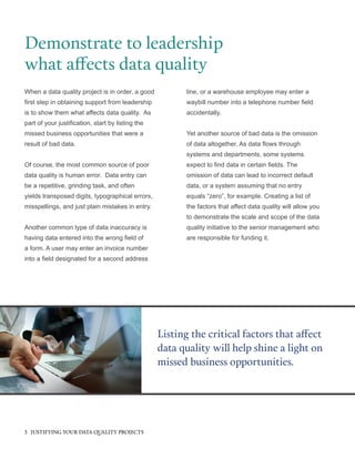 When a data quality project is in order, a good
first step in obtaining support from leadership
is to show them what affects data quality. As
part of your justification, start by listing the
missed business opportunities that were a
result of bad data.
Of course, the most common source of poor
data quality is human error. Data entry can
be a repetitive, grinding task, and often
yields transposed digits, typographical errors,
misspellings, and just plain mistakes in entry.
Another common type of data inaccuracy is
having data entered into the wrong field of
a form. A user may enter an invoice number
into a field designated for a second address
Demonstrate to leadership
what affects data quality
Listing the critical factors that affect
data quality will help shine a light on
missed business opportunities.
line, or a warehouse employee may enter a
waybill number into a telephone number field
accidentally.
Yet another source of bad data is the omission
of data altogether. As data flows through
systems and departments, some systems
expect to find data in certain fields. The
omission of data can lead to incorrect default
data, or a system assuming that no entry
equals “zero”, for example. Creating a list of
the factors that affect data quality will allow you
to demonstrate the scale and scope of the data
quality initiative to the senior management who
are responsible for funding it.
3 JUSTIFYING YOUR DATA QUALITY PROJECTS
 