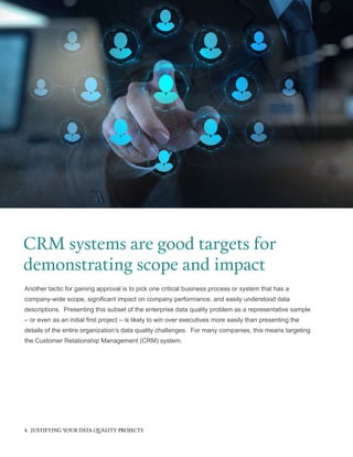 Another tactic for gaining approval is to pick one critical business process or system that has a
company-wide scope, significant impact on company performance, and easily understood data
descriptions. Presenting this subset of the enterprise data quality problem as a representative sample
– or even as an initial first project – is likely to win over executives more easily than presenting the
details of the entire organization’s data quality challenges. For many companies, this means targeting
the Customer Relationship Management (CRM) system.
CRM systems are good targets for
demonstrating scope and impact
4 JUSTIFYING YOUR DATA QUALITY PROJECTS
 