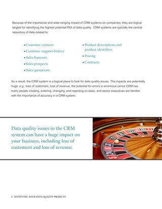 Data quality issues in the CRM
system can have a huge impact on
your business, including loss of
customers and loss of revenue.
Because of the importance and wide-ranging impact of CRM systems on companies, they are logical
targets for identifying the highest potential ROI of data quality. CRM systems are typically the central
repository of data related to:
•	Customer contacts
•	Customer support history
•	Sales forecasts
•	Sales prospects
•	Sales quotations
•	Product descriptions and
product identifiers
•	Pricing
•	Contracts
As a result, the CRM system is a logical place to look for data quality issues. The impacts are potentially
huge, e.g., loss of customers, loss of revenue, the potential for errors is enormous (since CRM has
many people creating, entering, changing, and reporting on data), and senior executives are familiar
with the importance of accuracy in a CRM system.
5 JUSTIFYING YOUR DATA QUALITY PROJECTS
 