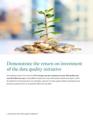 One leading research firm found that the average cost per company for poor data quality was
over $8 million per year. Losing $8M annually due to poor data quality should be enough to catch
the attention of most executives, but ultimately, approval of a data quality initiative will depend upon
showing a positive return on investment (ROI) from the effort.
Demonstrate the return on investment
of the data quality initiative
6 JUSTIFYING YOUR DATA QUALITY PROJECTS
 