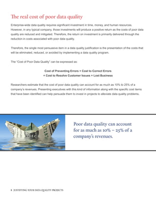 Enterprise-wide data quality requires significant investment in time, money, and human resources.
However, in any typical company, those investments will produce a positive return as the costs of poor data
quality are reduced and mitigated. Therefore, the return on investment is primarily delivered through the
reduction in costs associated with poor data quality.
Therefore, the single most persuasive item in a data quality justification is the presentation of the costs that
will be eliminated, reduced, or avoided by implementing a data quality program.
The “Cost of Poor Data Quality” can be expressed as:
Cost of Preventing Errors + Cost to Correct Errors
+ Cost to Resolve Customer Issues + Lost Business
Researchers estimate that the cost of poor data quality can account for as much as 10% to 25% of a
company’s revenues. Presenting executives with this kind of information along with the specific cost items
that have been identified can help persuade them to invest in projects to alleviate data quality problems.
The real cost of poor data quality
Poor data quality can account
for as much as 10% – 25% of a
company’s revenues.
8 JUSTIFYING YOUR DATA QUALITY PROJECTS
 