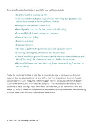 Some specific areas of cost to try to quantify for your justification include:
•		Lost time spent in cleaning up files
•	Cost associated with higher-wage workers correcting data problems that
should be addressed by lower-paid data workers
•	Postage for returned and re-sent mail
•	Wasted production costs for inaccurate mail addressing
•	Increased help desk and customer service costs
•	Costs of incorrect billing
•	Incorrect shipping
•		Inaccurate invoices
•		The need to perform frequent verification of figures in reports
•	Re-coding of computer applications and database fixes
•	Costs of multiple copies of the same data (often due to departmental or indi-
vidual “hoarding” data because of mistrust of other data sources)
•		Fines and jail terms due to serious compliance issues resulting from inaccu-
rate reporting
Finally, the most important cost of poor data to present is the cost of lost customers. Incorrect
customer data can cause customers to lose faith or trust in an organization. Incorrect invoices,
obsolete addresses, and inaccurate customer support histories can cause customers to become
skeptical of everything they receive from the company. These frustrations will eventually cause
customers to leave, causing a ripple effect that is far worse than just the lost revenue. Poor data
erodes our ability to identify the comprehensive purchase history of each customer, therefore making
purchase power predictions and sales forecasts more difficult.
9 JUSTIFYING YOUR DATA QUALITY PROJECTS
 