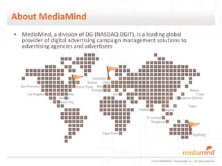 About MediaMind
• MediaMind, a division of DG (NASDAQ:DGIT), is a leading global
  provider of digital advertising campaign management solutions to
  advertising agencies and advertisers




                                                  London               Hamburg
                                              Boston     Paris      Amsterdam
  San Francisco     Chicago            New   York Madrid                    Bucharest Lahore (Pakistan)
                                                Portugal                                                              Beijing
      Los Angeles             Dallas                             Rome   Athens                                             Tokyo
                         Houston                                                                              Guangzhou (China)
                         Mexico City                                                   Hong Kong
                                                                                                                         Taipei
                                                                                 Haidarabad       Bangkok

                                                                                      K. Lumpur
                              São Paulo                                                  Singapore


                                                        Cape Town                                                            Sydney




                                                                                         © 2010 MediaMind Technologies Inc. | All rights reserved
 