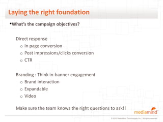 Laying the right foundation
•What’s the campaign objectives?

  Direct response
    o In page conversion
    o Post impressions/clicks conversion
    o CTR


  Branding : Think in-banner engagement
    o Brand interaction
    o Expandable
    o Video

  Make sure the team knows the right questions to ask!!
                                               © 2010 MediaMind Technologies Inc. | All rights reserved
 