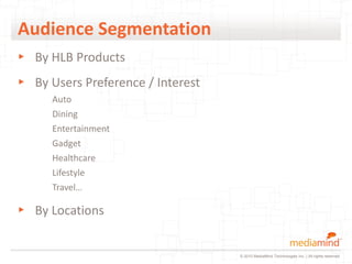 Audience Segmentation
▸ By HLB Products
▸ By Users Preference / Interest
      Auto
      Dining
      Entertainment
      Gadget
      Healthcare
      Lifestyle
      Travel…

▸ By Locations


                                   © 2010 MediaMind Technologies Inc. | All rights reserved
 