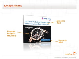 Smart Items



                     Dynamic
                     Text



 Dynamic
 Image in
 Movieclip

                         Dynamic
                         SWF




              © 2010 MediaMind Technologies Inc. | All rights reserved
 