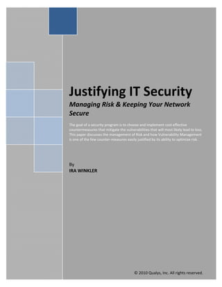  
 
Justifying IT Security      
Managing Risk & Keeping Your Network 
Secure 
 
The goal of a security program is to choose and implement cost effective 
countermeasures that mitigate the vulnerabilities that will most likely lead to loss. 
This paper discusses the management of Risk and how Vulnerability Management 
is one of the few counter‐measures easily justified by its ability to optimize risk. 
 
 
 
 
By 
IRA WINKLER 
 
 
 
 
 
 
 
 
 
 
 
 
                                                                 Ira Winkler 
                                                                                  
                                                                   2/1/2010       
                                                                                  
                                         © 2010 Qualys, Inc. All rights reserved. 
 