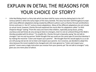 EXPLAIN IN DETAIL THE REASONS FOR
         YOUR CHOICE OF STORY?
•   Little Red Riding Hood is a fairy-tale which has been told for many centuries dating back to the 14th
    century (which is when the early origins of the story started). The story has been told throughout Europe
    with many different adaptations being created by different authors such as Charles Perrault and Brothers
    Grimm and even in the 21st century movie adaptations. Many of the different adaptations do not include
    an actual moral, however, Charles Perrault explained the moral after his adaptation called “Le Petit
    Chaperon Rouge” stating “From this story one learns that children, especially young lasses, pretty,
    courteous and well-bred, do very wrong to listen to strangers, And it is not an unheard thing if the Wolf is
    thereby provided with his dinner.” To simplify this Charles Perrault is basically saying “do not talk to
    strangers” but me and my partner Tesfah thought that we could use the same type of moral but develop it
    by making the moral be “Listen and respect your parents” . We thought that this would apply to us as we
    are still young and we do not to listen and respect your parents. So in essence, we decided to adapt this
    story because the moral needed to be changed and a bit more general as “Listen and respect your
    parents” covers every single instruction you receive from your parents yet “do not talk to strangers” only
    gives you one mere piece of advice.
 