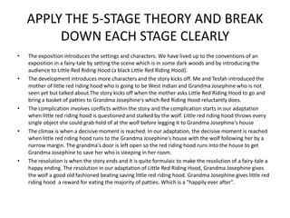APPLY THE 5-STAGE THEORY AND BREAK
         DOWN EACH STAGE CLEARLY
•   The exposition introduces the settings and characters. We have lived up to the conventions of an
    exposition in a fairy-tale by setting the scene which is in some dark woods and by introducing the
    audience to Little Red Riding Hood (a black Little Red Riding Hood).
•   The development introduces more characters and the story kicks off. Me and Tesfah introduced the
    mother of little red riding hood who is going to be West Indian and Grandma Josephine who is not
    seen yet but talked about.The story kicks off when the mother asks Little Red Riding Hood to go and
    bring a basket of patties to Grandma Josephine's which Red Riding Hood reluctantly does.
•   The complication involves conflicts within the story and the complication starts in our adaptation
    when little red riding hood is questioned and stalked by the wolf. Little red riding hood throws every
    single object she could grab hold of at the wolf before legging it to Grandma Josephine's house
•   The climax is when a decisive moment is reached. In our adaptation, the decisive moment is reached
    when little red riding hood runs to the Grandma Josephine's house with the wolf following her by a
    narrow margin. The grandma's door is left open so the red riding hood runs into the house to get
    Grandma Josephine to save her who is sleeping in her room.
•   The resolution is when the story ends and it is quite formulaic to make the resolution of a fairy-tale a
    happy ending. The resolution in our adaptation of Little Red Riding Hood, Grandma Josephine gives
    the wolf a good old fashioned beating saving little red riding hood. Grandma Josephine gives little red
    riding hood a reward for eating the majority of patties. Which is a "happily ever after".
 